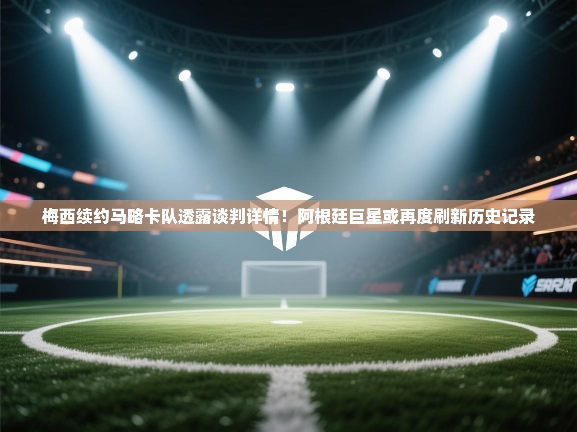 海星体育app下载-梅西续约马略卡队透露谈判详情！阿根廷巨星或再度刷新历史记录