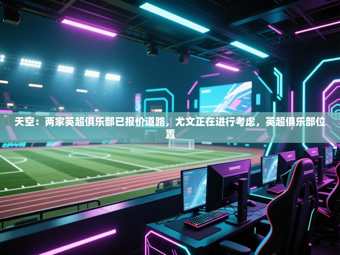 海星体育app官方入口-天空：两家英超俱乐部已报价道路，尤文正在进行考虑，英超俱乐部位置  第3张