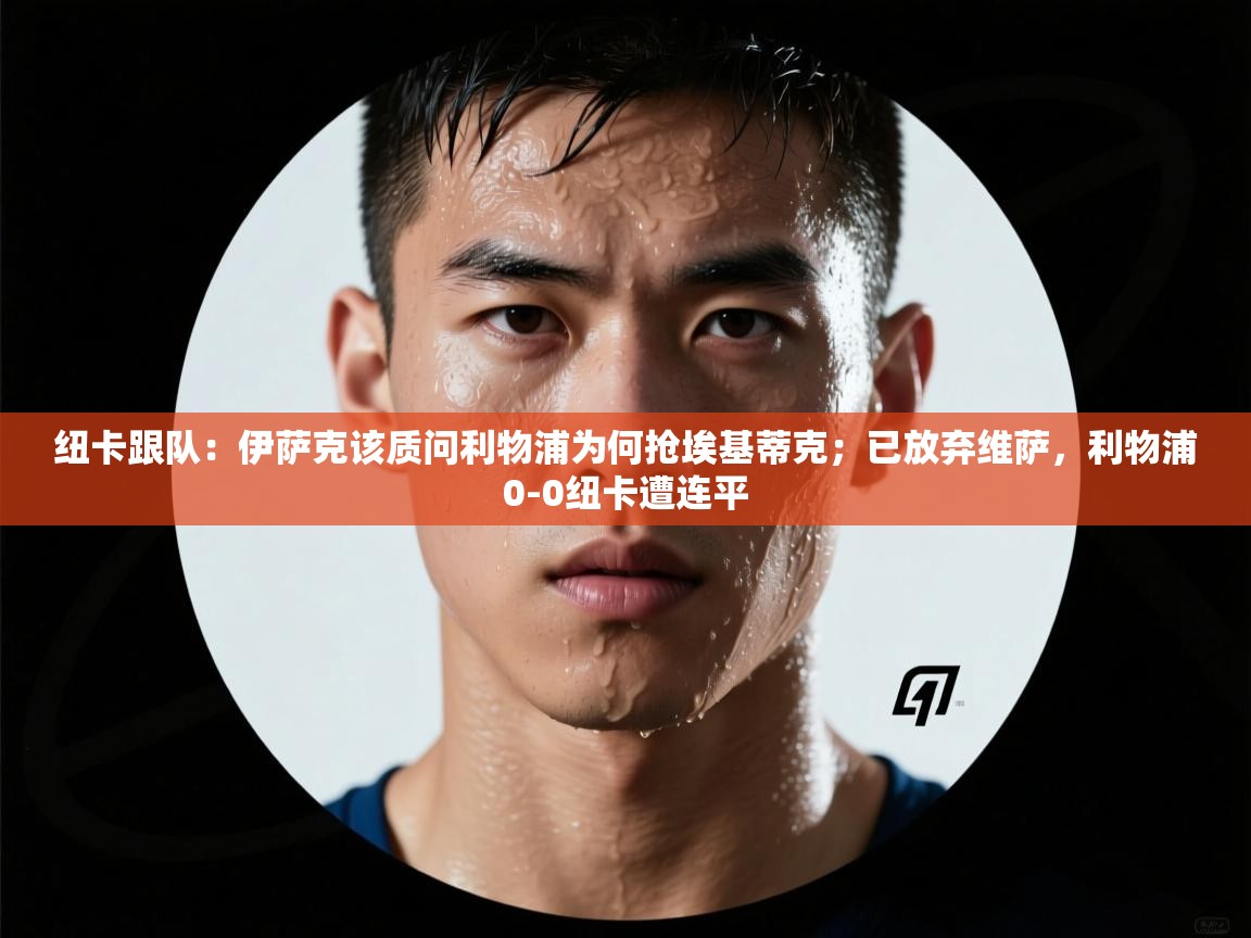 海星体育网页版入口-纽卡跟队：伊萨克该质问利物浦为何抢埃基蒂克；已放弃维萨，利物浦0-0纽卡遭连平