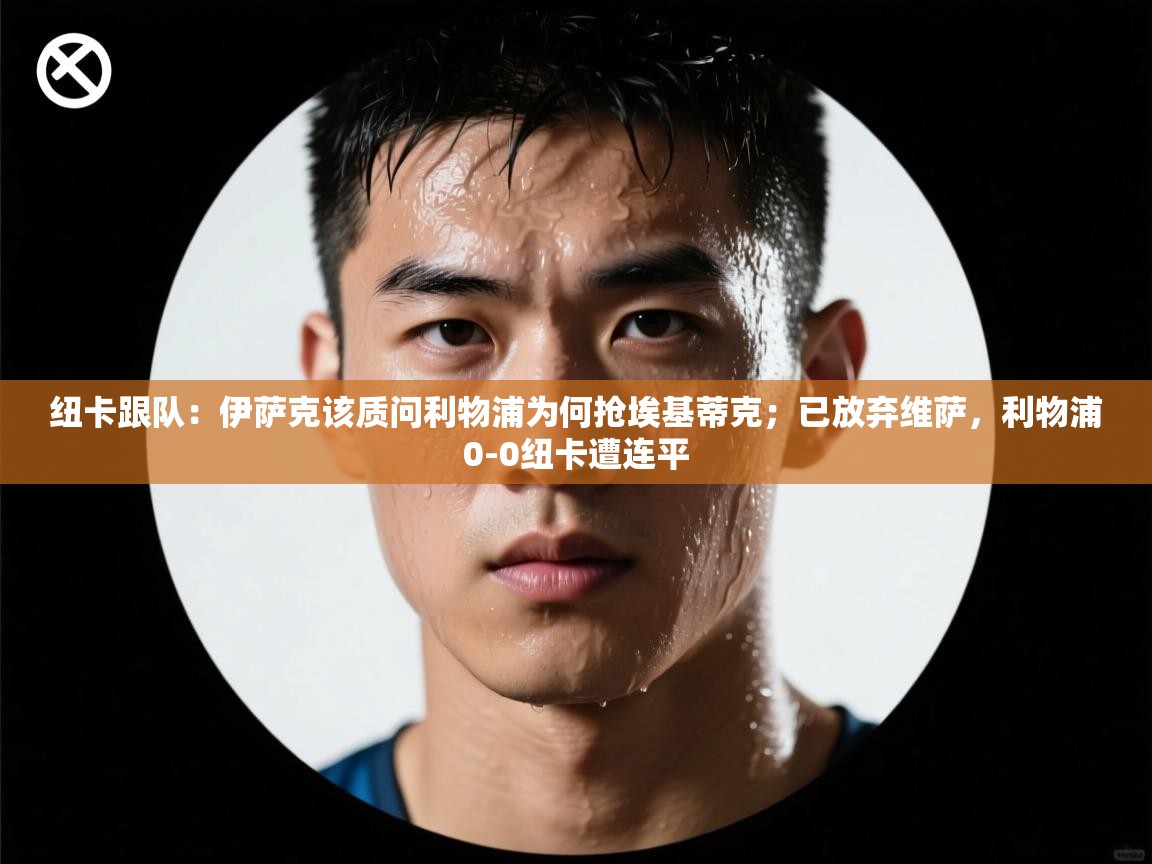 海星体育网页版入口-纽卡跟队：伊萨克该质问利物浦为何抢埃基蒂克；已放弃维萨，利物浦0-0纽卡遭连平  第2张