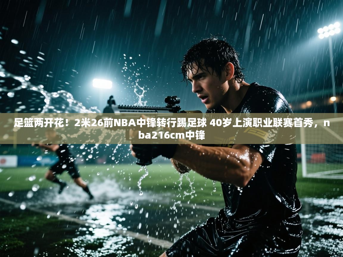 海星体育下载-足篮两开花！2米26前NBA中锋转行踢足球 40岁上演职业联赛首秀，nba216cm中锋  第4张
