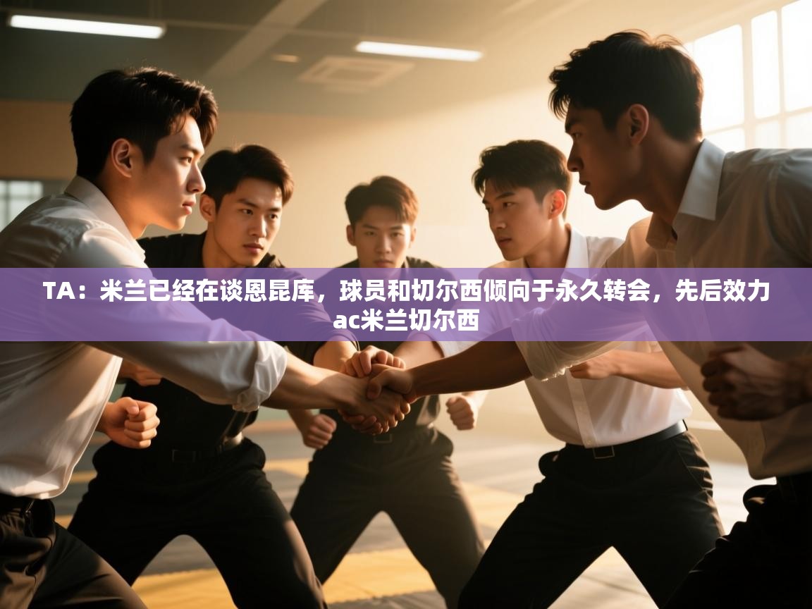 海星体育官网首页-TA：米兰已经在谈恩昆库，球员和切尔西倾向于永久转会，先后效力ac米兰切尔西