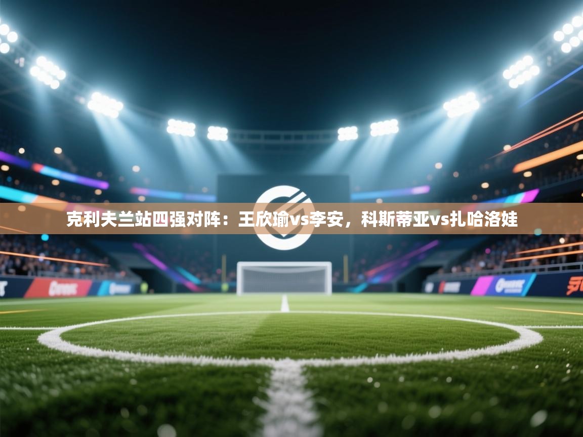 海星体育tv-克利夫兰站四强对阵:王欣瑜vs李安,科斯蒂亚vs扎哈洛娃 第2张