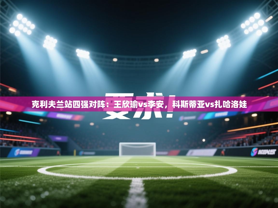 海星体育tv-克利夫兰站四强对阵:王欣瑜vs李安,科斯蒂亚vs扎哈洛娃 第4张