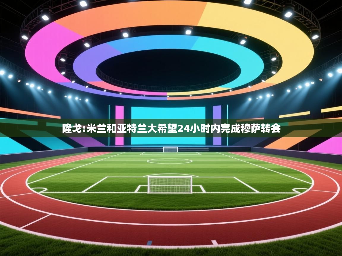 -隆戈:米兰和亚特兰大希望24小时内完成穆萨转会 第2张