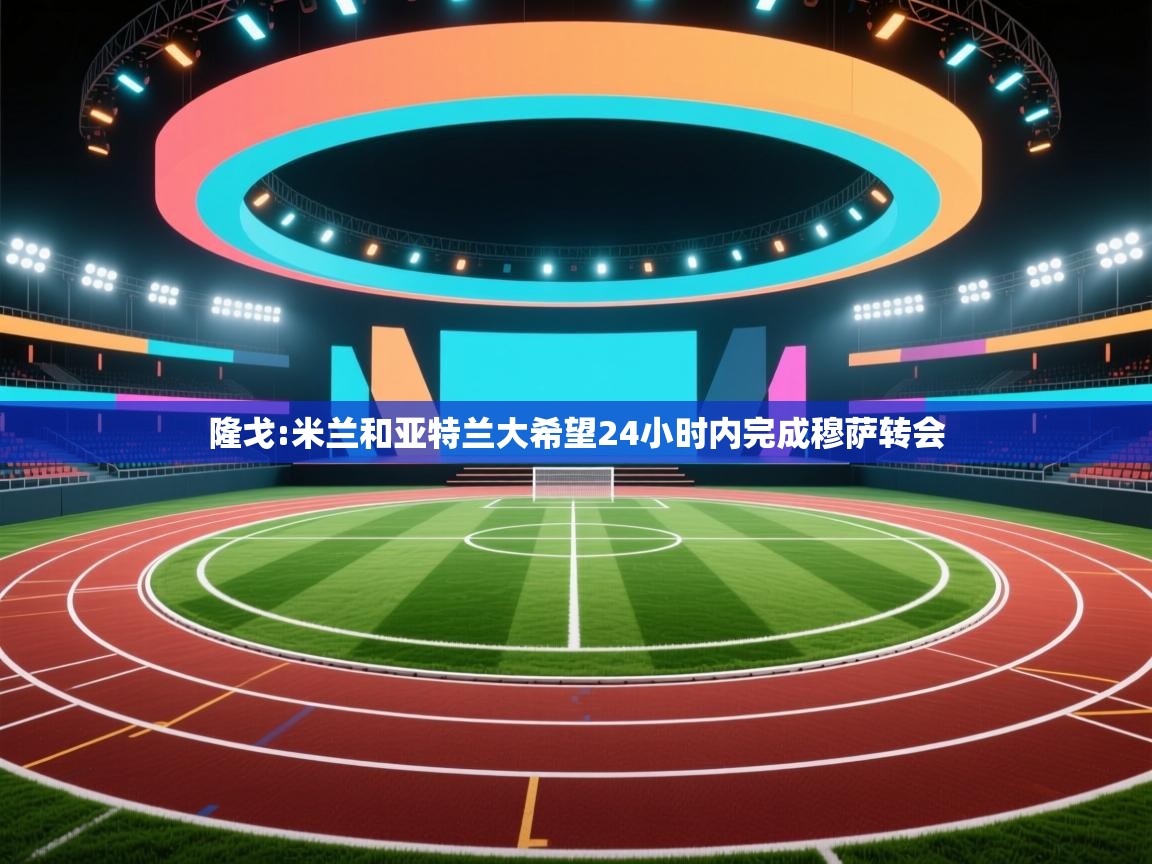 -隆戈:米兰和亚特兰大希望24小时内完成穆萨转会 第1张