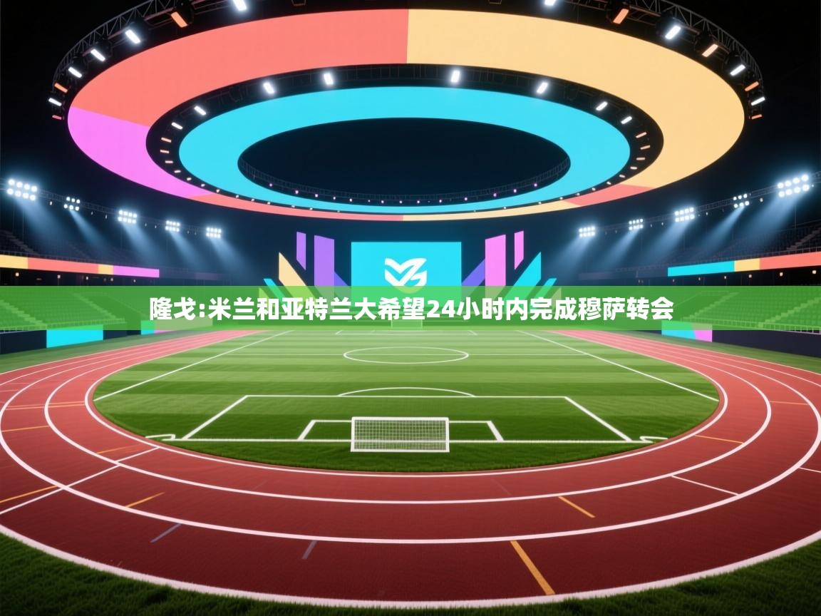 -隆戈:米兰和亚特兰大希望24小时内完成穆萨转会 第3张