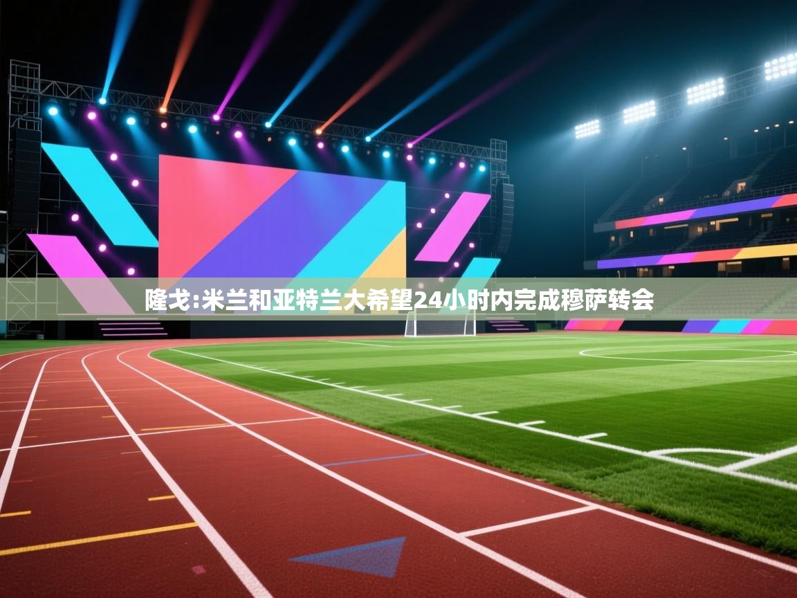 -隆戈:米兰和亚特兰大希望24小时内完成穆萨转会 第4张