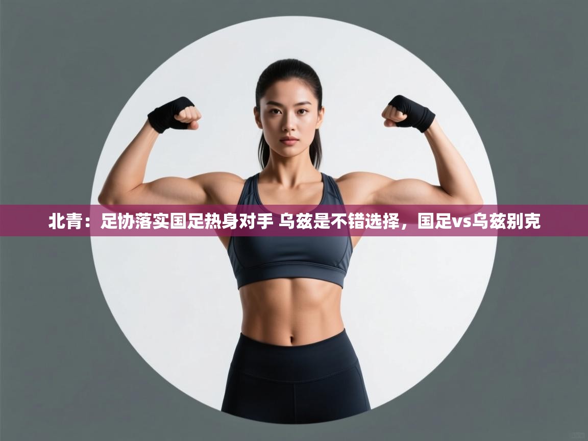 海星体育官方网站-北青:足协落实国足热身对手 乌兹是不错选择,国足vs乌兹别克 第3张