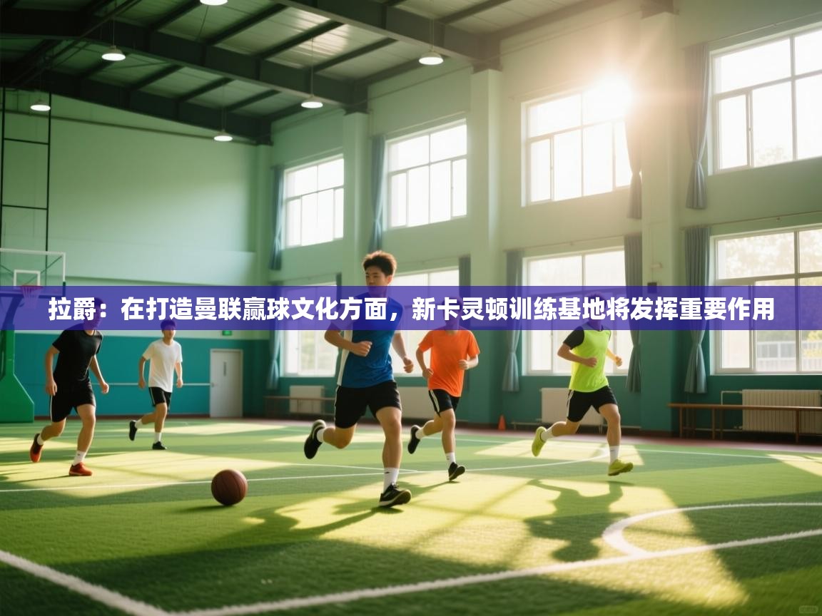 海星体育app安卓-拉爵:在打造曼联赢球文化方面,新卡灵顿训练基地将发挥重要作用 第1张