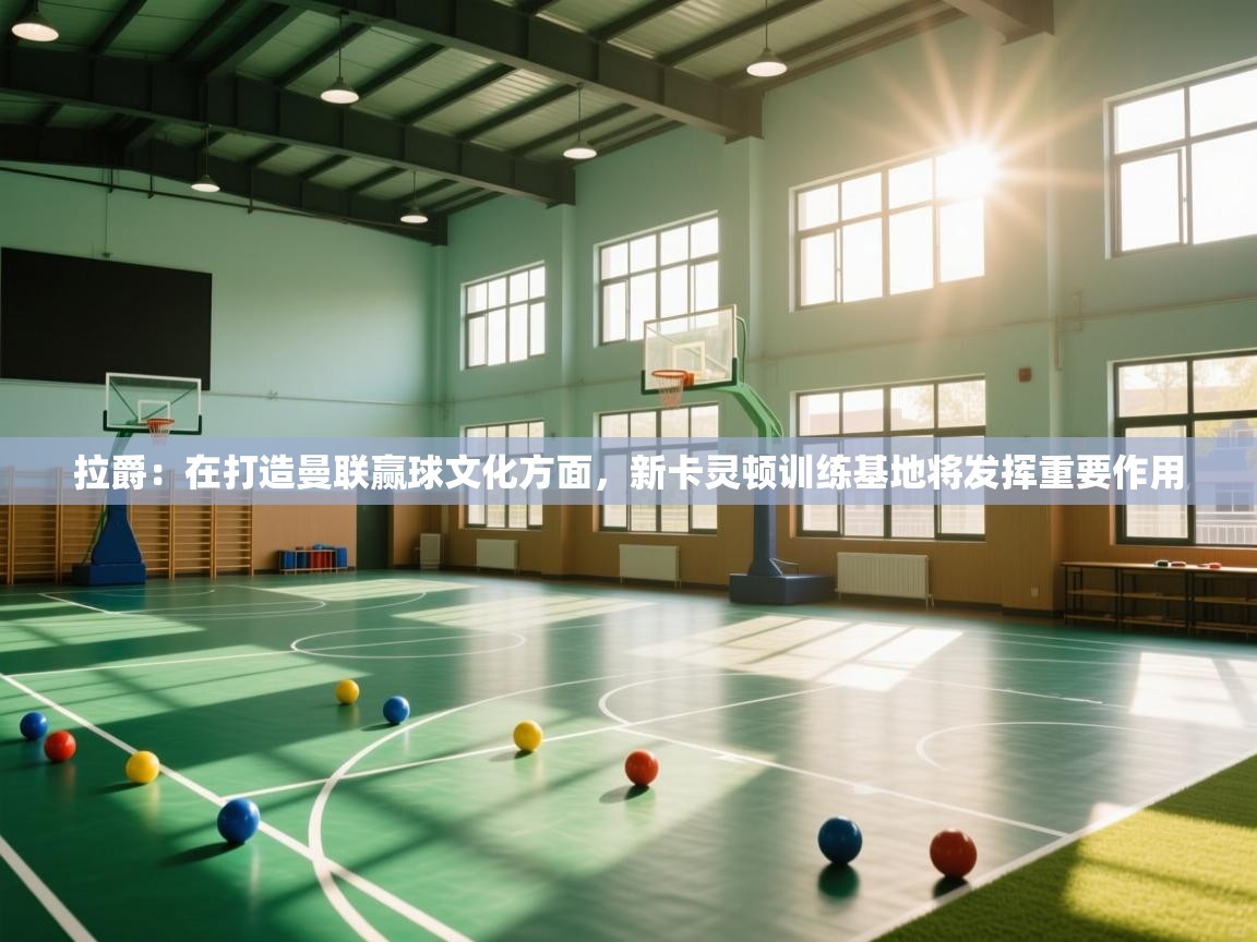 海星体育app安卓-拉爵:在打造曼联赢球文化方面,新卡灵顿训练基地将发挥重要作用 第2张