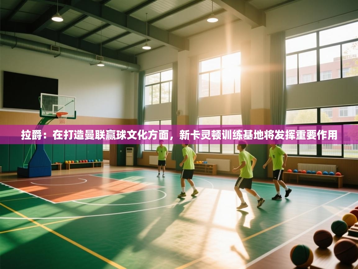 海星体育app安卓-拉爵:在打造曼联赢球文化方面,新卡灵顿训练基地将发挥重要作用 第3张