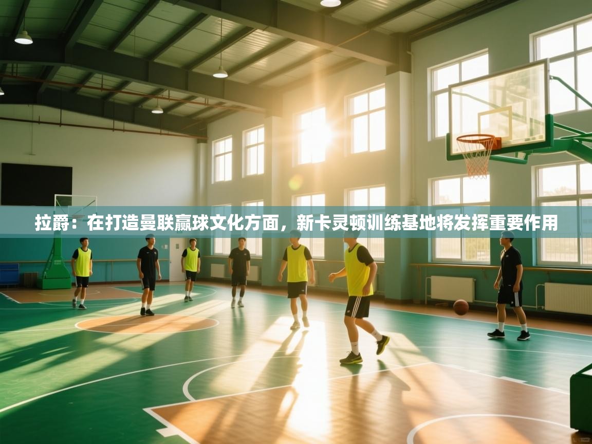 海星体育app安卓-拉爵:在打造曼联赢球文化方面,新卡灵顿训练基地将发挥重要作用 第4张