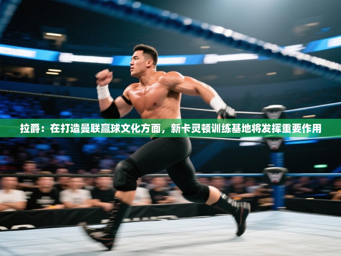 海星体育官方入口-拉爵：在打造曼联赢球文化方面，新卡灵顿训练基地将发挥重要作用  第2张