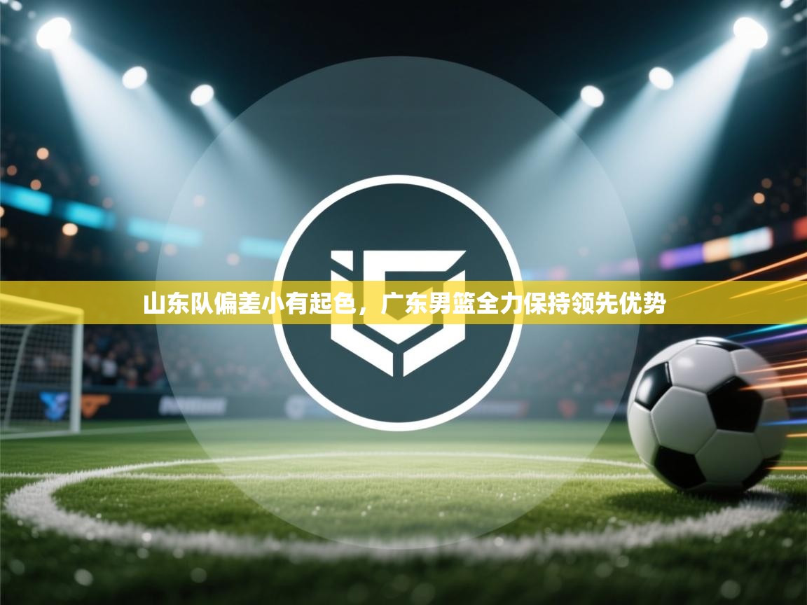 海星体育直播官网-山东队偏差小有起色，广东男篮全力保持领先优势