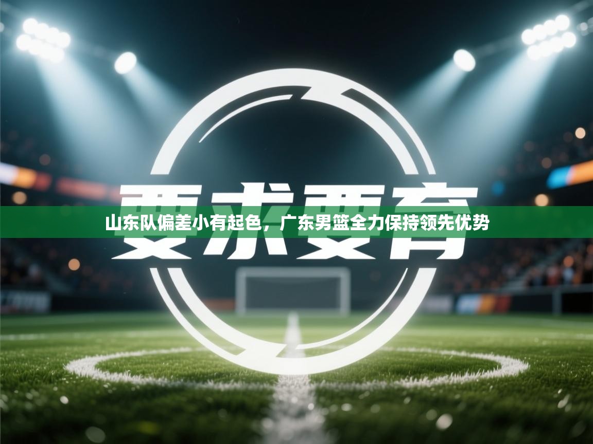 海星体育直播官网-山东队偏差小有起色，广东男篮全力保持领先优势  第4张