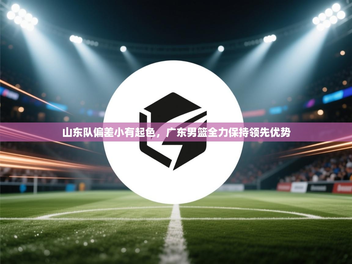 海星体育直播官网-山东队偏差小有起色，广东男篮全力保持领先优势  第3张